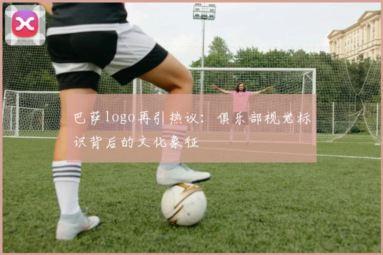 巴萨logo再引热议：俱乐部视觉标识背后的文化象征