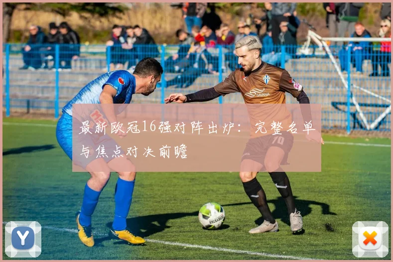 最新欧冠16强对阵出炉：完整名单与焦点对决前瞻