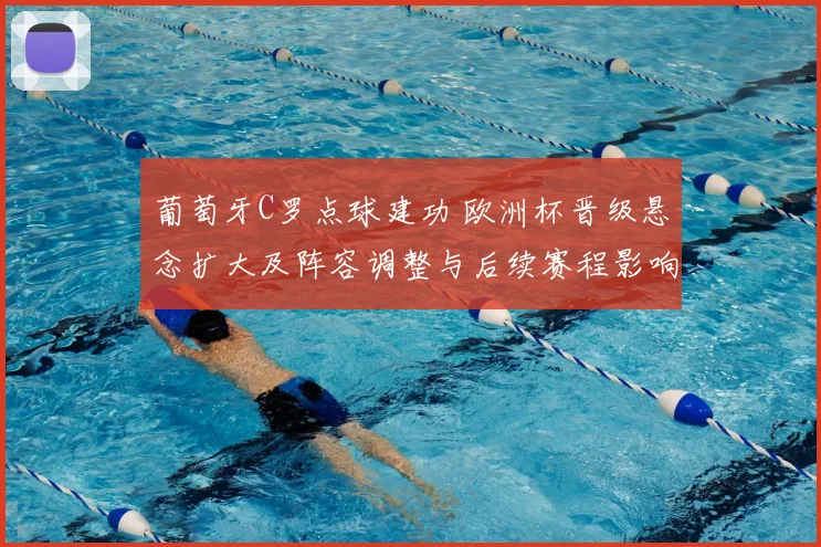 葡萄牙C罗点球建功 欧洲杯晋级悬念扩大及阵容调整与后续赛程影响