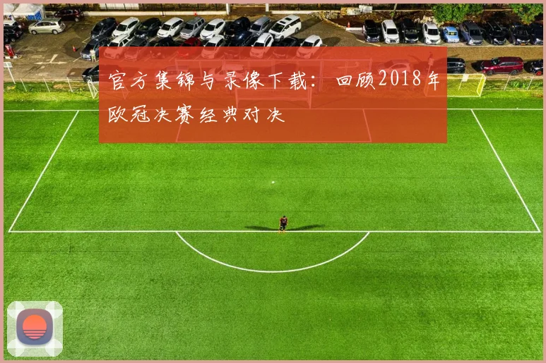 官方集锦与录像下载：回顾2018年欧冠决赛经典对决