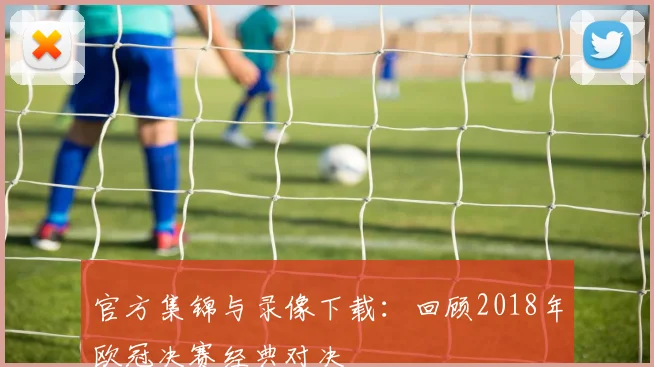 官方集锦与录像下载：回顾2018年欧冠决赛经典对决