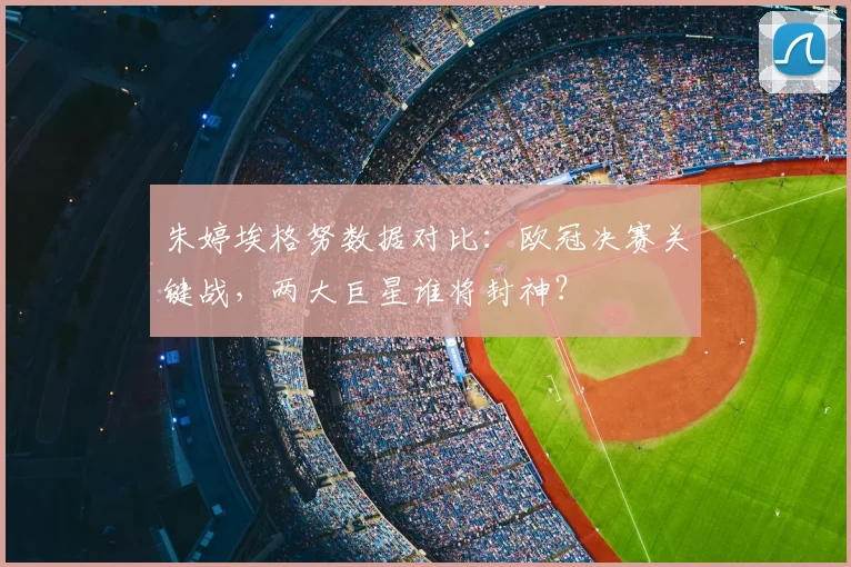 朱婷埃格努数据对比：欧冠决赛关键战，两大巨星谁将封神？