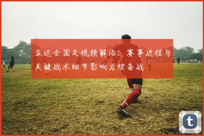 亚运会国足视频解读：赛事进程与关键战术细节影响后续备战