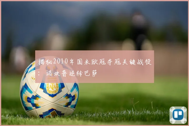 揭秘2010年国米欧冠夺冠关键战役：诺坎普逆转巴萨